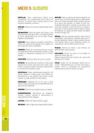 Anexo 5: Glosario
     ARCILLA: Roca sedimentaria clásica poco                 MOLDE: Pieza o conjunto de piezas acopladas, en
     consolidada. Sus componentes son la sílice y la         que se hace en hueco la figura que en sólido quiere
     alúmina. Se utiliza como materia prima en las           darse a la materia fundida, fluida o blanda, que en
     industrias ladrilleras y cerámica.                      él se vacía: por ejemplo, un metal, la cera, etc.
                                                             Cualquier instrumento, aunque no sea hueco, que
     AISLAR: Dejar una cosa sola y separada de otras./       sirve para estampar o para dar forma o cuerpo a
     Aislante.                                               una cosa; en este sentido se llaman moldes las letras
                                                             de imprenta, las agujas de hacer media, los palillos
     DESBASTAR: Quitar las partes más bastas a una           de hacer encajes, etc.
     cosa que haya que labrar. Dar a un bloque de pieza
     la forma aproximada que ha de tener. Gastar.            MÓVIL: Que por sí puede moverse. Que no tiene
     Debilitar./ Desbastador.                                estabilidad o permanencia. Nombre dado por el
                                                             escultor Alexander Calder a obras artísticas hechas
     CALCAR: Sacar copia de un dibujo, inscripción o         con metales ligeros cuyos elementos entran en
     relieve por contacto del original con el papel o la     movimientos con la mínima acción del aire.
     tela a que han de ser trasladados.
                                                             PLACA: Plancha de metal u otra materia, en
     CENEFA: Dibujo de ornamentación que se pone             general rígida y poco gruesa.
     a lo largo de los muros, pavimentos y techos y suele
     consistir en elementos repetidos de un mismo            VACIADO: Acción de vaciar en un molde un
     adorno.                                                 objeto de metal, yeso, etc.
                                                             Figura o adorno de yeso, estuco, etc. que se ha
     COCCIÓN: Acción y efecto de cocer o cocerse.            formado en el molde.

     ESTECA: Herramienta del ceramista, la más usada         YESO: Sulfato de cal hidratado, blanco por lo
     después de la mano. Sirve para alisar, cortar, rayar,   común. Deshidratado por la acción del fuego y
     marcar o excavar la pasta. Las hay en varias formas     molido. Tiene la propiedad de endure c e r s e
     y con extremo de punta o recto.                         rápidamente cuando se amasa con agua.

     ESPÁTULA: Paleta, generalmente pequeña, con
     bordes afilados y mango largo, que utilizan los
     farmacéuticos y los pintores para hacer ciertas
     mezclas, y usada también en otros oficios.

     FRAGUAR: Hablando de la cal, yeso y otras
     masas, trabar y endurecerse consistentemente en la
     obra con ellos fabricada.

     GRUMO: Parte de una sustancia que se coagula.

     ICONOGRAFÍA: Descripción de imágenes,
     retratos, cuadros, estatuas o monumentos, y
     especialmente de los antiguos.

     LISTÓN: Pedazo de tabla estrecho y largo.

     RELIEVE: Labor o figura que resalta sobre el plano.




38
 