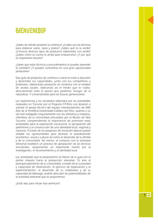 Bienvenid@
¿Sabes de dónde proviene la cerámica? ¿Cuáles son las técnicas
para elaborar vasos, tazas y platos? ¿Sabes qué es la arcilla?
¿Conoces diversos tipos de productos elaborados con arcilla?
¿Sabes cómo se cocina la arcilla para endurecerla? ¿Y por qué
es importante hacerlo?

¿Sabes que estas técnicas y procedimientos lo puedes aprender
tú también? ¿Y pueden convertirse en una gran oportunidad
productiva?

Esta guía de productos de cerámica a mano te invita a descubrir
y desarrollar tus capacidades, junto con tus compañeros y
profesores, elaborando productos en cerámica con el empleo
de arcillas locales. Valorando así el medio que te rodea,
descubriendo todo el aporte que podemos recoger de la
naturaleza. Y conservándola para las futuras generaciones.

Las experiencias y los resultados obtenidos por las actividades
realizadas en Túcume por el Proyecto FIT-Perú nos llevaron a
solicitar el apoyo técnico del equipo interdisciplinario de AXIS
Arte de la Pontificia Universidad Católica del Perú, quienes a su
vez han trabajado conjuntamente con los artesanos y maestros,
miembros de la comunidad articulados por el Museo de SItio
Túcume, comprendiendo la importancia de promover estas
actividades para la exploración vocacional, la apropiación del
patrimonio y la construcción de una identidad local, regional y
nacional. A través de los proyectos de iniciación laboral podrás
ampliar tus oportunidades para alcanzar el autodesarrollo
económico, social y cultural así como el desarrollo de tu familia
y de tu comunidad. Así mismo, el contacto con la actividad
artesanal establece un proceso de apropiación de las técnicas
ancestrales, despertando un importante interés por la
investigación, el reconocimiento y la identidad local.

Las actividades que te proponemos al interior de la guía son el
primer impulso hacia la producción artesanal. Tú eres el
principal patrimonio de tu comunidad; a través de la curiosidad
y capacidad de observación, el ejercicio de exploración y la
experimentación; el desarrollo de tu creatividad y de tu
capacidad de liderazgo, podrás descubrir las potencialidades de
la actividad artesanal que te proponemos.

¿Estás listo para iniciar esta aventura?



                                                                    5
 