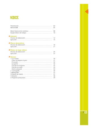 Тndice
Presentación..................................................................................      03
Bienvenid@....................................................................................      05

Breve historia de la cerámica...........................................................            08
Equipo básico de trabajo ...............................................................            10

Llaveros
Proceso de elaboración...................................................................           12
Ejecución.......................................................................................    15

Placas decorativas
Proceso de elaboración...................................................................           18
Ejecución.......................................................................................    21

Platos en bajo relieve
Proceso de elaboración...................................................................           24
Ejecución.......................................................................................    27

Anexos
1 Los moldes..................................................................................      30
  Cómo se prepara el yeso..............................................................             31
  El secado....................................................................................     32
  La quema....................................................................................      32
  Cocción en hoguera...................................................................             32
  Cocción en hoyo.........................................................................          33
  Horno artesanal ..........................................................................        33
2 Iconografía................................................................................       34
3 Bibliografía..................................................................................    37
4 Enlaces de interés........................................................................        37
5 Glosario.......................................................................................   38
6 Proyectos productivos..................................................................           39




                                                                                                         7
 