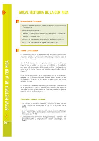 Breve historia de la CERзmiCA
    APRENDIZAJE ESPERADO

      Reconoce la importancia de la cerámica como actividad principal de
      nuestra historia.
      Identifica piezas de cerámica.
      Diferencia los tres tipos de cerámica de acuerdo a sus características.
      Diferencia los tipos de arcilla.
      Reconoce las herramientas necesarias para el modelado y secado.
      Reconoce las herramientas del equipo básico de trabajo.




    SOBRE LA CERÁMICA

    La cerámica es uno de los elementos más duraderos de la cultura
    material y constituye un nexo entre el hombre y la historia, entre el
    pensamiento y la acción.

    En el Perú aparte de la agricultura hubo dos actividades
    importantes el tejido y la cerámica. La cerámica es el producto
    artesanal más importante del territorio andino y su historia se
    remonta a la misma historia prehispánica, aproximadamente al
    2000 a.C.

    En el Perú la elaboración de la cerámica tiene una larga historia.
    Aparece casi al mismo tiempo en diversos puntos y regiones del
    territorio y es 1850 a.C la fecha más temprana para los estilos
    alfareros iniciales.

    La cerámica es un término empleado para referirse a toda pieza de
    arcilla que ha pasado por un proceso de cocción y que al perder el
    agua se transforma químicamente en un material pétreo incapaz de
    volver al estado arcilloso original.



    Existen tres tipos de cerámica:

      La cerámica de terracota conocida como Earthenware que es
      opaca y porosa. La temperatura de cocción va desde los 700 a
      900ºC.
      La cerámica de gres conocida también como Stoneware y que es
      dura , impermeable, opaca y pétrea. La temperatura de cocción
      llega hasta los 1250ºC.
      La porcelana. Esta cerámica es dura y pétrea pero a diferencia del
      gres es traslúcida. La temperatura de cocción puede llegar a los
      1300ºC.
8
 