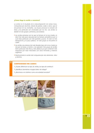 ¿Cómo llega la arcilla a nosotros?

La arcilla es el resultado de la descomposición de ciertas rocas,
compuestas por aluminio, silicato de potasio, sodio o calcio, que se
encuentran en las montañas. Las lluvias provocan la erosión de
éstas y las partículas son arrastradas por los ríos. Las arcillas se
dividen en dos grupos: primarias y secundarias.

  Las arcillas primarias son las que se forman en la roca madre, es
  decir han sido poco atacadas por los factores atmosféricos por lo
  cual estas partículas son más grandes y puras. El color es más
  blanquecino y es poco plástica. En este grupo se encuentra el
  caolín.
  Las arcillas secundarias han sido llevadas lejos de la roca madre ya
  sea por las lluvias, el viento y los glaciares. Este grupo de arcillas
  tiene partículas más finas y más plásticas ya que contienen más
  impurezas por estar mezcladas con otros minerales y materias
  orgánicas.
  Químicamente la arcilla está compuesta por dos elementos: sílica
  y alúmina.



COMPROBANDO MIS LOGROS
  ¿Puedes diferenciar los tipos de arcilla y los tipos de cerámica?
  ¿Identificas claramente el equipo básico de trabajo?
  ¿Reconoces a la cerámica como una actividad ancestral?




                                                                           9
 