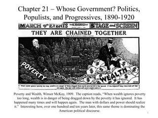 Chapter 21 – Whose Government? Politics,
Populists, and Progressives, 1890-1920
Poverty and Wealth, Winsor McKay, 1909. The caption reads, “When wealth ignores poverty
too long, wealth is in danger of being dragged down by the poverty it has ignored. It has
happened many times and will happen again. The man with dollars and power should realize
it.” Interesting how, over one hundred and ten years later, this same theme is dominating the
American political discourse. 1
 