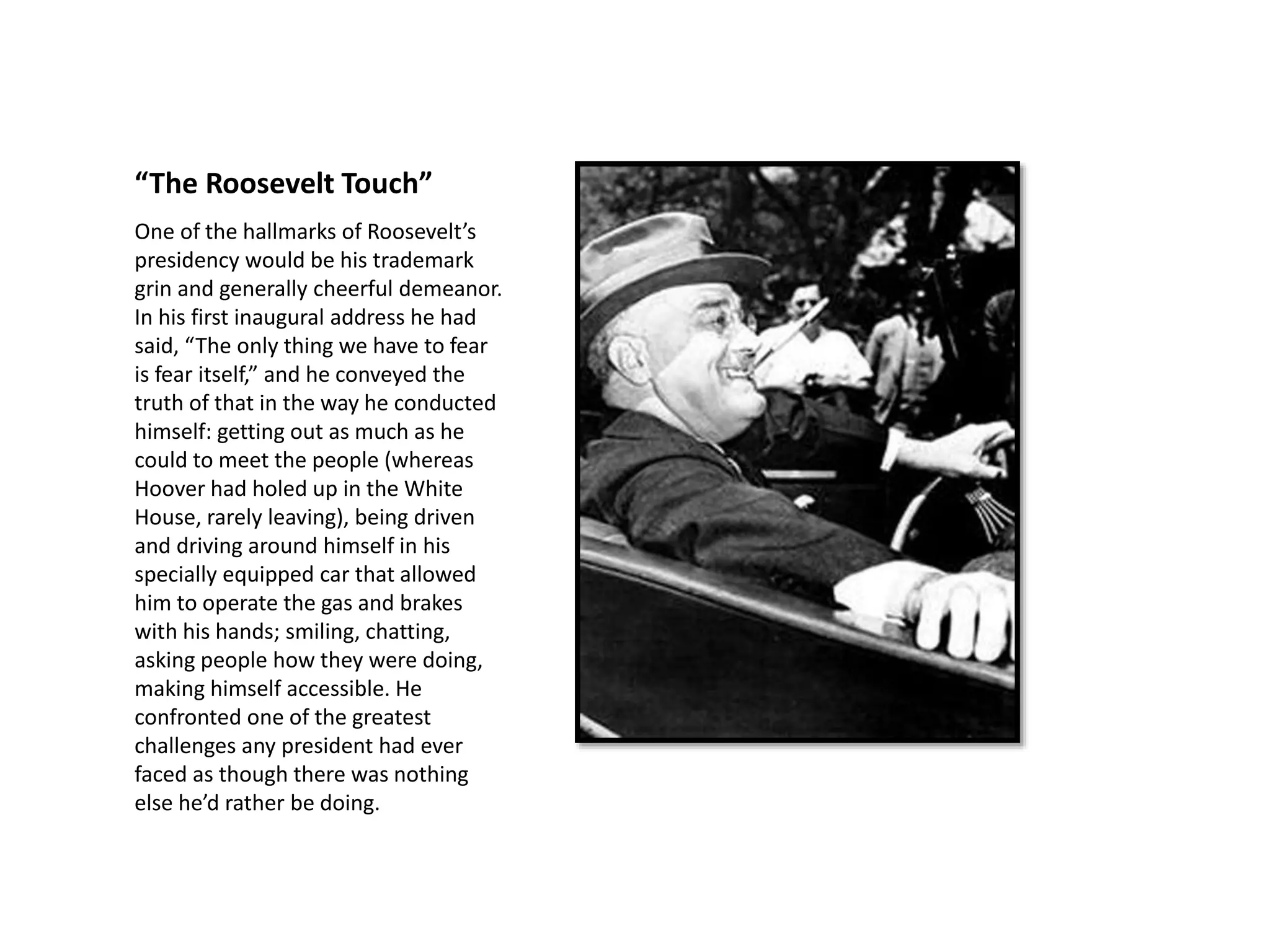 “The Roosevelt Touch”
One of the hallmarks of Roosevelt’s
presidency would be his trademark
grin and generally cheerful demeanor.
In his first inaugural address he had
said, “The only thing we have to fear
is fear itself,” and he conveyed the
truth of that in the way he conducted
himself: getting out as much as he
could to meet the people (whereas
Hoover had holed up in the White
House, rarely leaving), being driven
and driving around himself in his
specially equipped car that allowed
him to operate the gas and brakes
with his hands; smiling, chatting,
asking people how they were doing,
making himself accessible. He
confronted one of the greatest
challenges any president had ever
faced as though there was nothing
else he’d rather be doing.
 