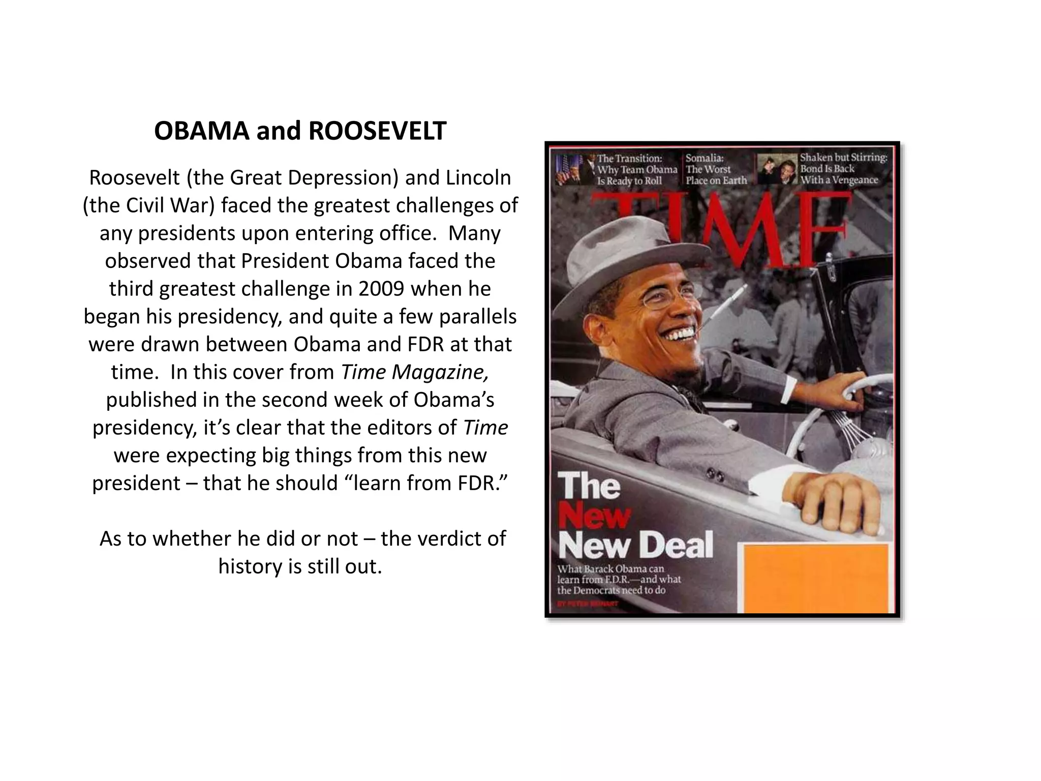 OBAMA and ROOSEVELT
Roosevelt (the Great Depression) and Lincoln
(the Civil War) faced the greatest challenges of
any presidents upon entering office. Many
observed that President Obama faced the
third greatest challenge in 2009 when he
began his presidency, and quite a few parallels
were drawn between Obama and FDR at that
time. In this cover from Time Magazine,
published in the second week of Obama’s
presidency, it’s clear that the editors of Time
were expecting big things from this new
president – that he should “learn from FDR.”
As to whether he did or not – the verdict of
history is still out.
 