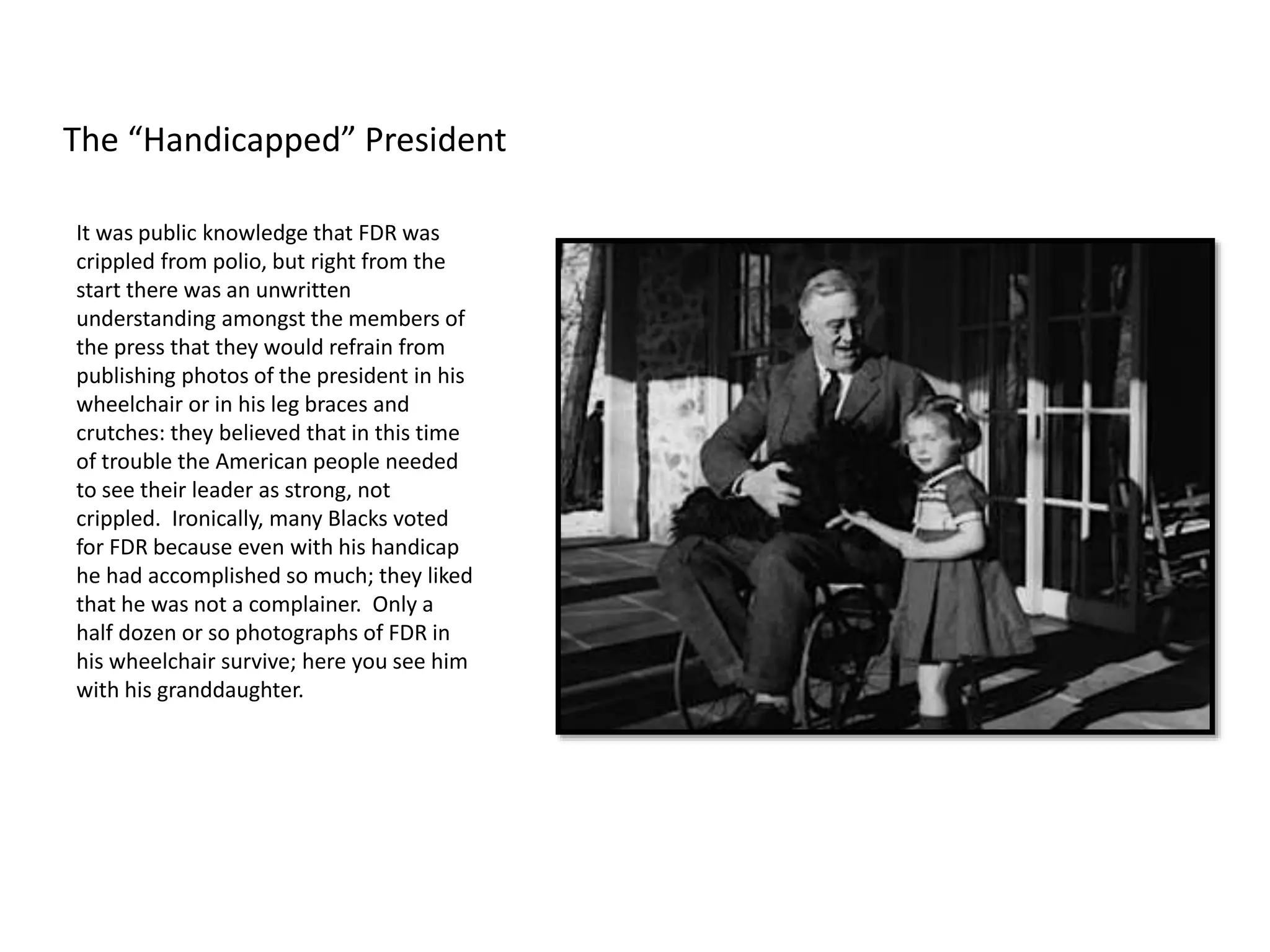 It was public knowledge that FDR was
crippled from polio, but right from the
start there was an unwritten
understanding amongst the members of
the press that they would refrain from
publishing photos of the president in his
wheelchair or in his leg braces and
crutches: they believed that in this time
of trouble the American people needed
to see their leader as strong, not
crippled. Ironically, many Blacks voted
for FDR because even with his handicap
he had accomplished so much; they liked
that he was not a complainer. Only a
half dozen or so photographs of FDR in
his wheelchair survive; here you see him
with his granddaughter.
The “Handicapped” President
 