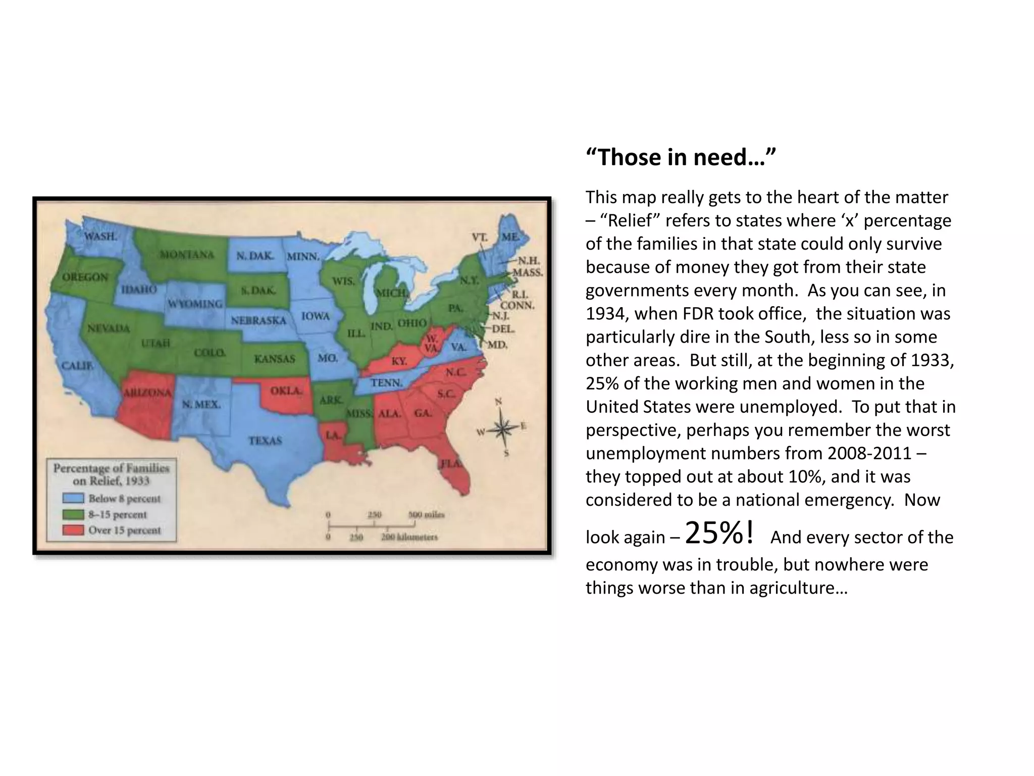 “Those in need…”
This map really gets to the heart of the matter
– “Relief” refers to states where ‘x’ percentage
of the families in that state could only survive
because of money they got from their state
governments every month. As you can see, in
1934, when FDR took office, the situation was
particularly dire in the South, less so in some
other areas. But still, at the beginning of 1933,
25% of the working men and women in the
United States were unemployed. To put that in
perspective, perhaps you remember the worst
unemployment numbers from 2008-2011 –
they topped out at about 10%, and it was
considered to be a national emergency. Now
look again – 25%! And every sector of the
economy was in trouble, but nowhere were
things worse than in agriculture…
 