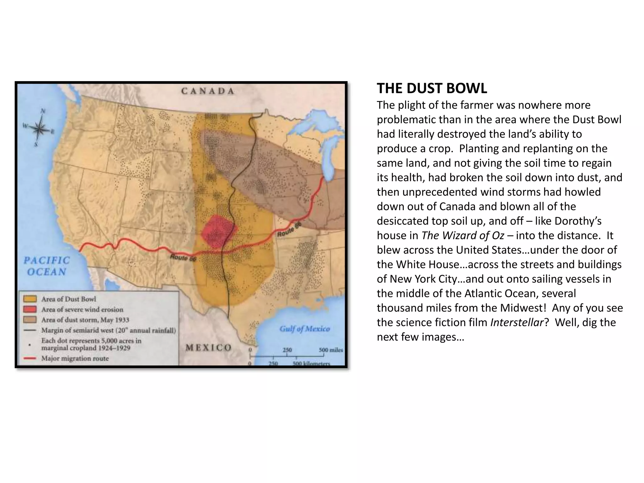 THE DUST BOWL
The plight of the farmer was nowhere more
problematic than in the area where the Dust Bowl
had literally destroyed the land’s ability to
produce a crop. Planting and replanting on the
same land, and not giving the soil time to regain
its health, had broken the soil down into dust, and
then unprecedented wind storms had howled
down out of Canada and blown all of the
desiccated top soil up, and off – like Dorothy’s
house in The Wizard of Oz – into the distance. It
blew across the United States…under the door of
the White House…across the streets and buildings
of New York City…and out onto sailing vessels in
the middle of the Atlantic Ocean, several
thousand miles from the Midwest! Any of you see
the science fiction film Interstellar? Well, dig the
next few images…
 