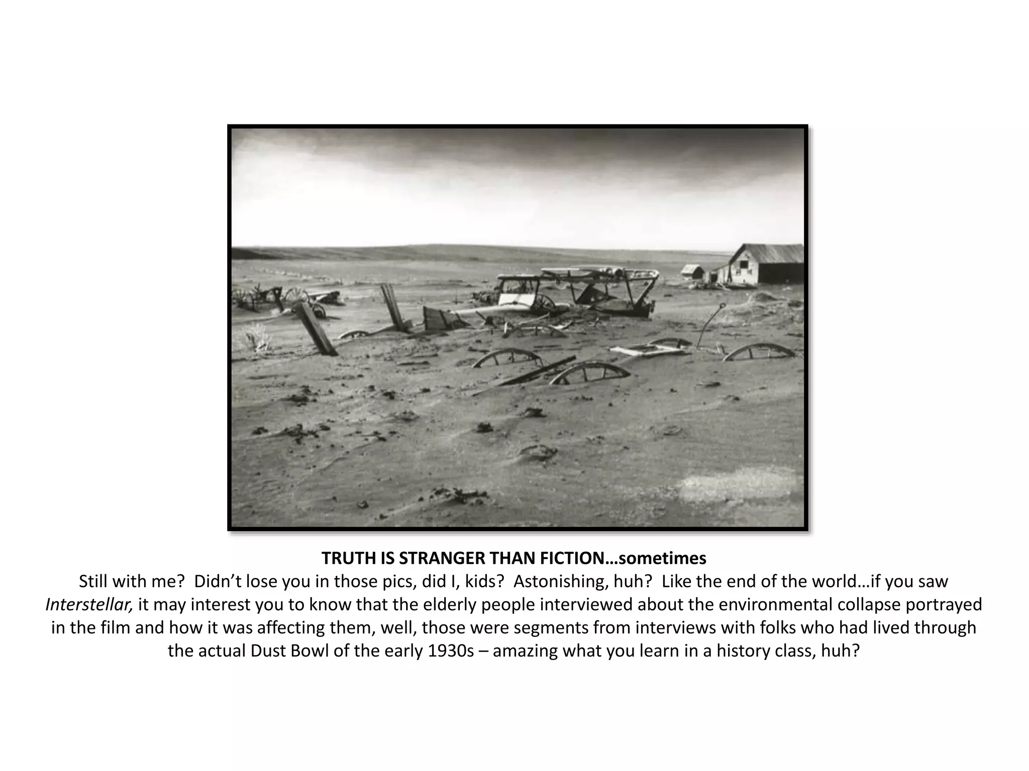 TRUTH IS STRANGER THAN FICTION…sometimes
Still with me? Didn’t lose you in those pics, did I, kids? Astonishing, huh? Like the end of the world…if you saw
Interstellar, it may interest you to know that the elderly people interviewed about the environmental collapse portrayed
in the film and how it was affecting them, well, those were segments from interviews with folks who had lived through
the actual Dust Bowl of the early 1930s – amazing what you learn in a history class, huh?
 