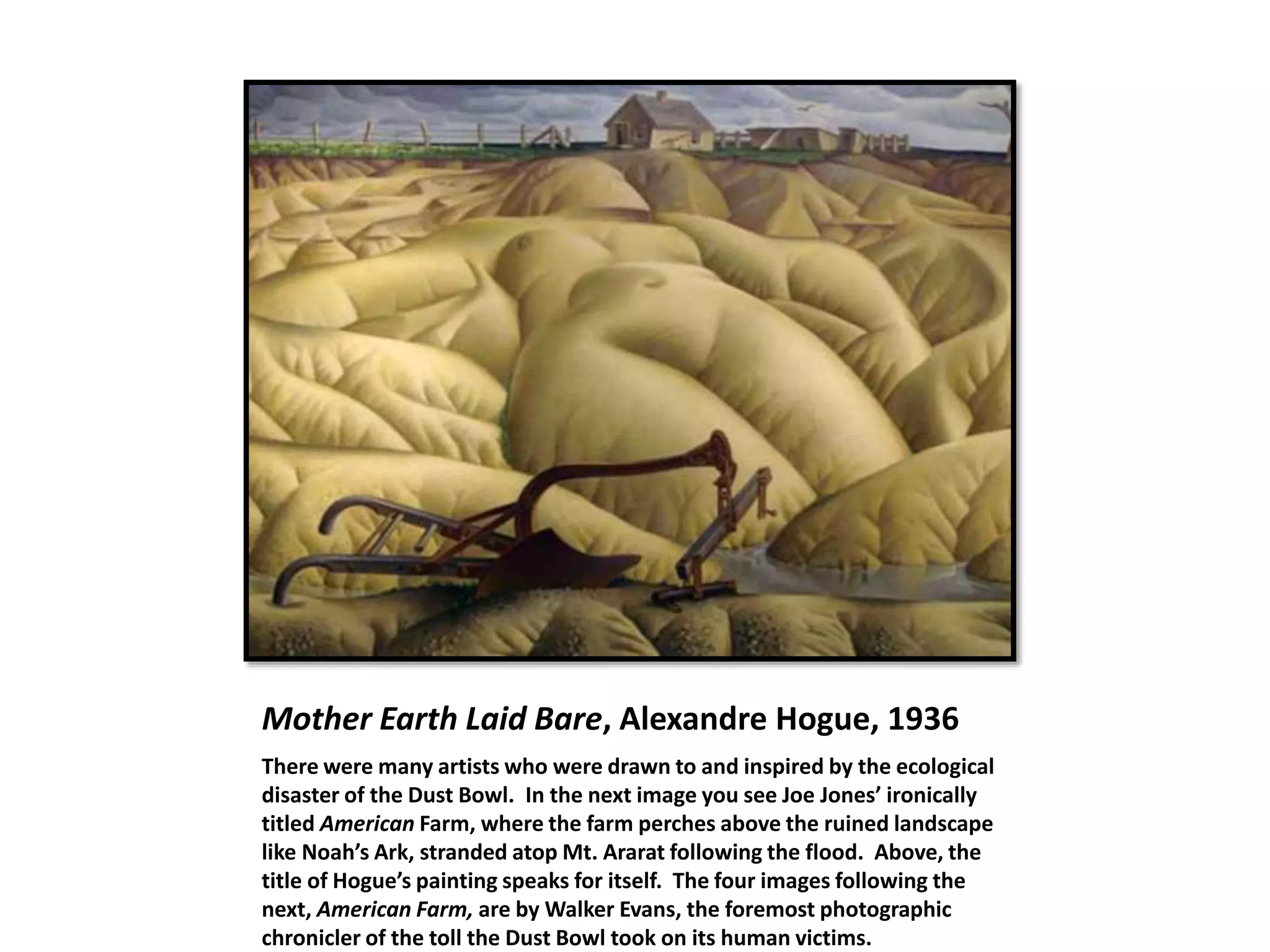 Mother Earth Laid Bare, Alexandre Hogue, 1936
There were many artists who were drawn to and inspired by the ecological
disaster of the Dust Bowl. In the next image you see Joe Jones’ ironically
titled American Farm, where the farm perches above the ruined landscape
like Noah’s Ark, stranded atop Mt. Ararat following the flood. Above, the
title of Hogue’s painting speaks for itself. The four images following the
next, American Farm, are by Walker Evans, the foremost photographic
chronicler of the toll the Dust Bowl took on its human victims.
 