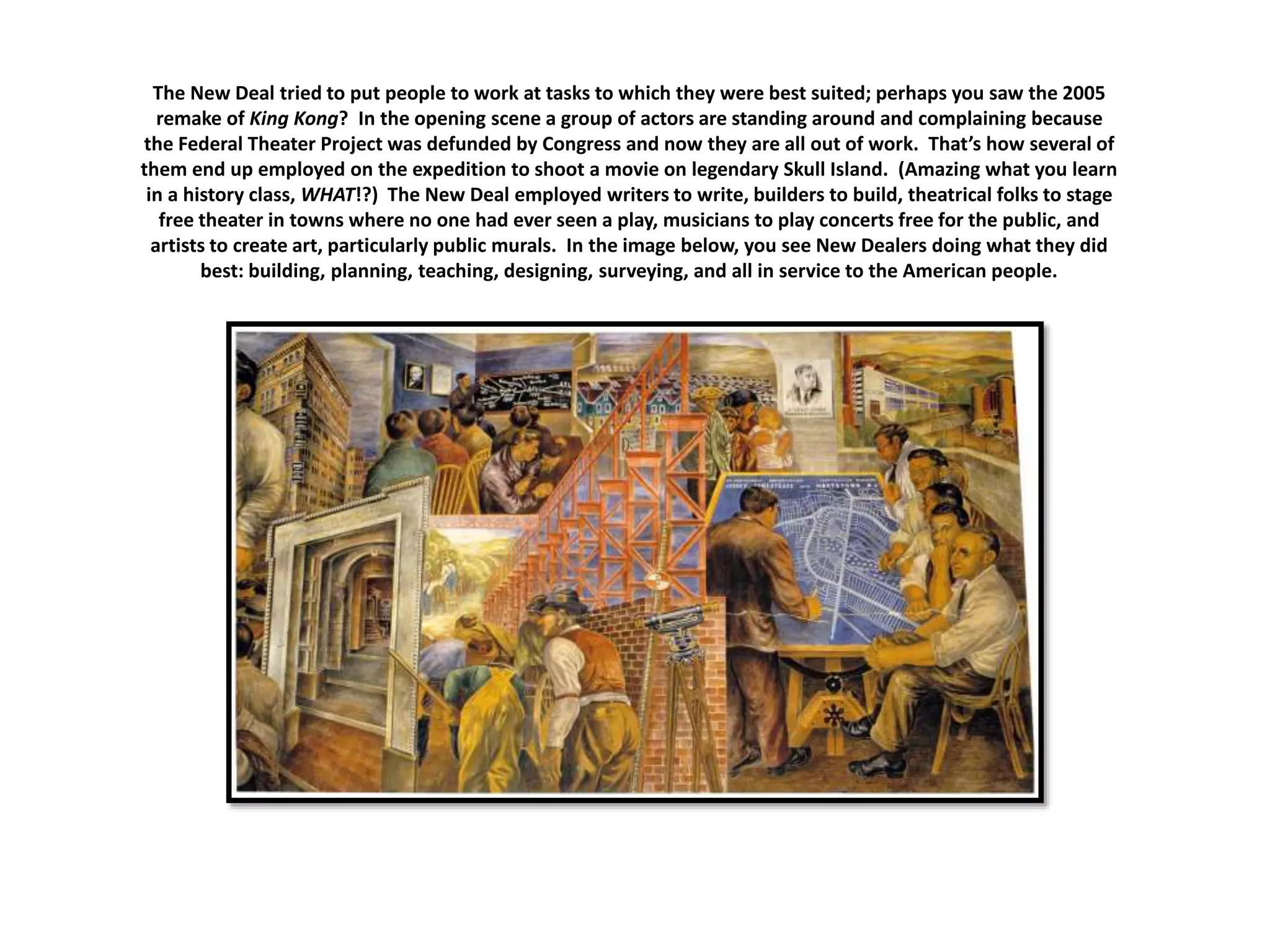 The New Deal tried to put people to work at tasks to which they were best suited; perhaps you saw the 2005
remake of King Kong? In the opening scene a group of actors are standing around and complaining because
the Federal Theater Project was defunded by Congress and now they are all out of work. That’s how several of
them end up employed on the expedition to shoot a movie on legendary Skull Island. (Amazing what you learn
in a history class, WHAT!?) The New Deal employed writers to write, builders to build, theatrical folks to stage
free theater in towns where no one had ever seen a play, musicians to play concerts free for the public, and
artists to create art, particularly public murals. In the image below, you see New Dealers doing what they did
best: building, planning, teaching, designing, surveying, and all in service to the American people.
 