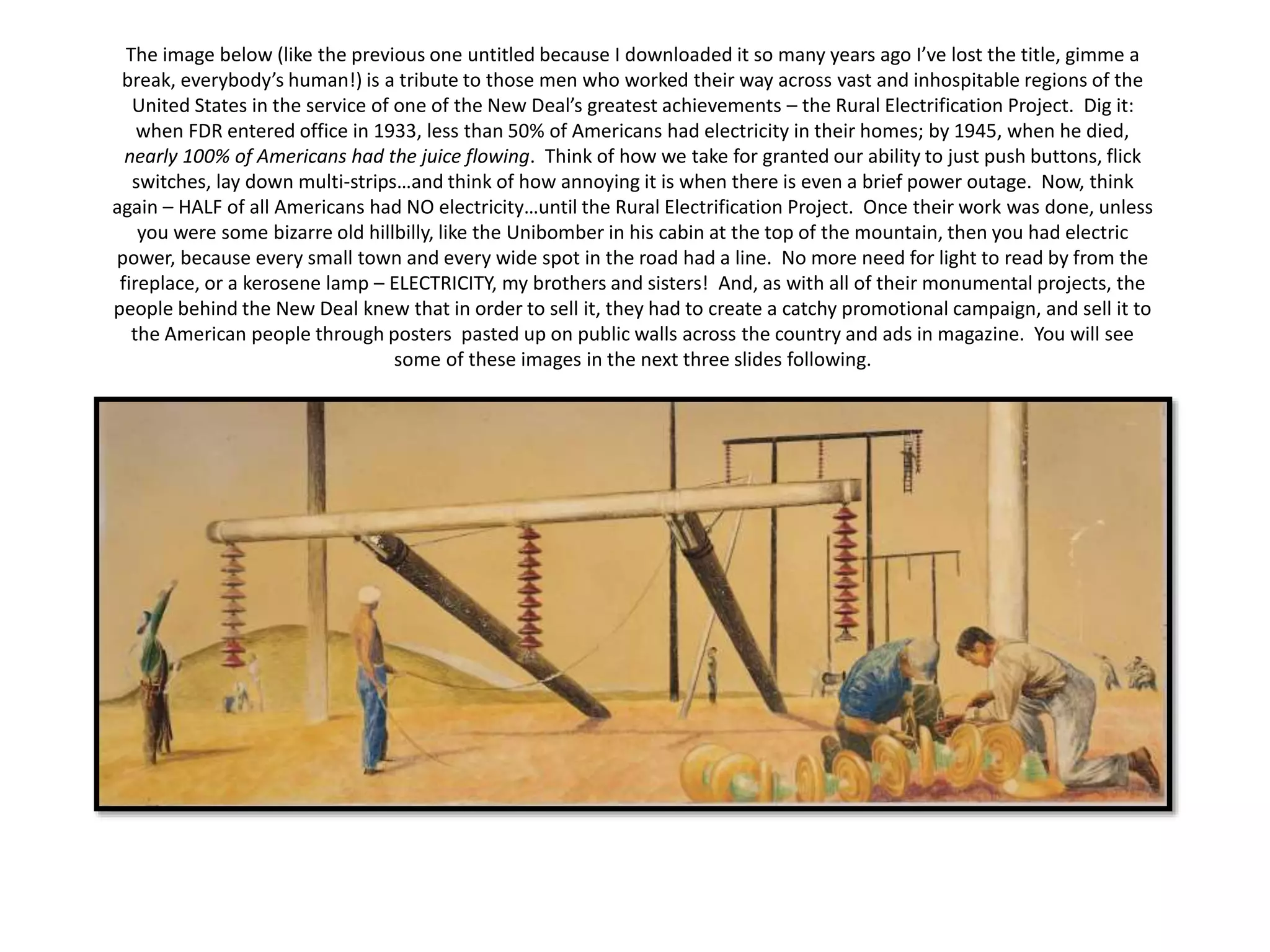 The image below (like the previous one untitled because I downloaded it so many years ago I’ve lost the title, gimme a
break, everybody’s human!) is a tribute to those men who worked their way across vast and inhospitable regions of the
United States in the service of one of the New Deal’s greatest achievements – the Rural Electrification Project. Dig it:
when FDR entered office in 1933, less than 50% of Americans had electricity in their homes; by 1945, when he died,
nearly 100% of Americans had the juice flowing. Think of how we take for granted our ability to just push buttons, flick
switches, lay down multi-strips…and think of how annoying it is when there is even a brief power outage. Now, think
again – HALF of all Americans had NO electricity…until the Rural Electrification Project. Once their work was done, unless
you were some bizarre old hillbilly, like the Unibomber in his cabin at the top of the mountain, then you had electric
power, because every small town and every wide spot in the road had a line. No more need for light to read by from the
fireplace, or a kerosene lamp – ELECTRICITY, my brothers and sisters! And, as with all of their monumental projects, the
people behind the New Deal knew that in order to sell it, they had to create a catchy promotional campaign, and sell it to
the American people through posters pasted up on public walls across the country and ads in magazine. You will see
some of these images in the next three slides following.
 