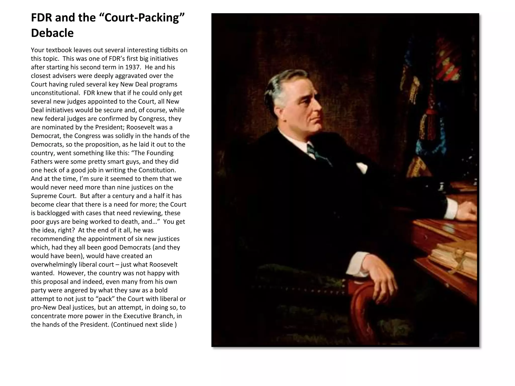 FDR and the “Court-Packing”
Debacle
Your textbook leaves out several interesting tidbits on
this topic. This was one of FDR’s first big initiatives
after starting his second term in 1937. He and his
closest advisers were deeply aggravated over the
Court having ruled several key New Deal programs
unconstitutional. FDR knew that if he could only get
several new judges appointed to the Court, all New
Deal initiatives would be secure and, of course, while
new federal judges are confirmed by Congress, they
are nominated by the President; Roosevelt was a
Democrat, the Congress was solidly in the hands of the
Democrats, so the proposition, as he laid it out to the
country, went something like this: “The Founding
Fathers were some pretty smart guys, and they did
one heck of a good job in writing the Constitution.
And at the time, I’m sure it seemed to them that we
would never need more than nine justices on the
Supreme Court. But after a century and a half it has
become clear that there is a need for more; the Court
is backlogged with cases that need reviewing, these
poor guys are being worked to death, and…” You get
the idea, right? At the end of it all, he was
recommending the appointment of six new justices
which, had they all been good Democrats (and they
would have been), would have created an
overwhelmingly liberal court – just what Roosevelt
wanted. However, the country was not happy with
this proposal and indeed, even many from his own
party were angered by what they saw as a bold
attempt to not just to “pack” the Court with liberal or
pro-New Deal justices, but an attempt, in doing so, to
concentrate more power in the Executive Branch, in
the hands of the President. (Continued next slide )
 