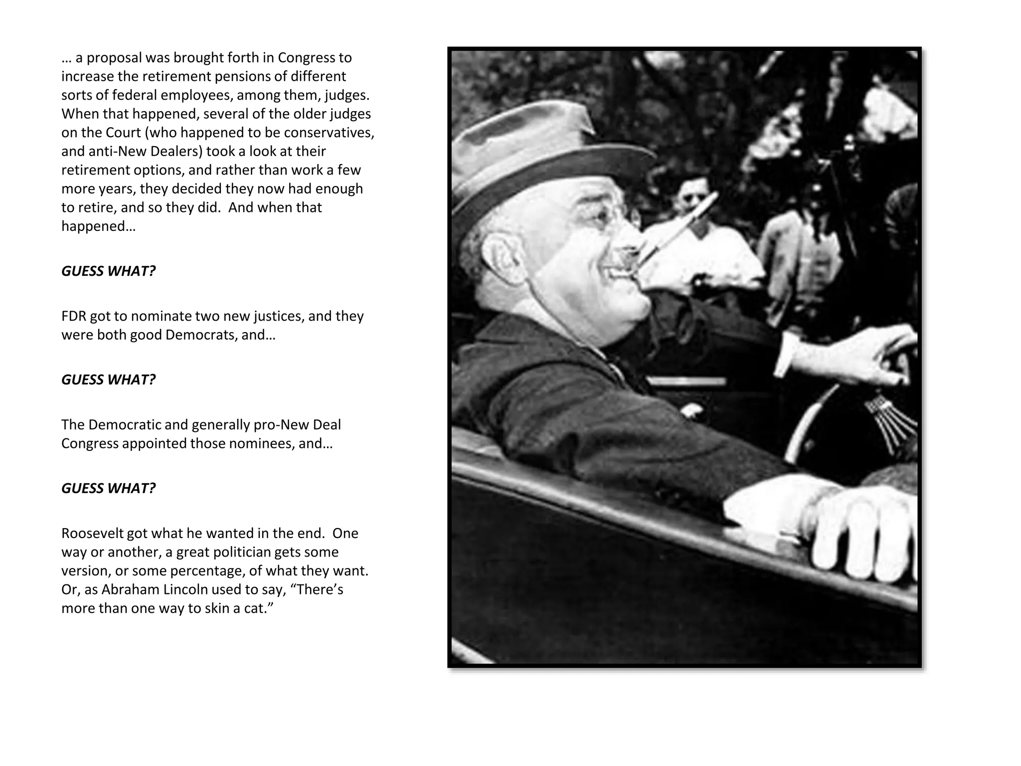 … a proposal was brought forth in Congress to
increase the retirement pensions of different
sorts of federal employees, among them, judges.
When that happened, several of the older judges
on the Court (who happened to be conservatives,
and anti-New Dealers) took a look at their
retirement options, and rather than work a few
more years, they decided they now had enough
to retire, and so they did. And when that
happened…
GUESS WHAT?
FDR got to nominate two new justices, and they
were both good Democrats, and…
GUESS WHAT?
The Democratic and generally pro-New Deal
Congress appointed those nominees, and…
GUESS WHAT?
Roosevelt got what he wanted in the end. One
way or another, a great politician gets some
version, or some percentage, of what they want.
Or, as Abraham Lincoln used to say, “There’s
more than one way to skin a cat.”
 