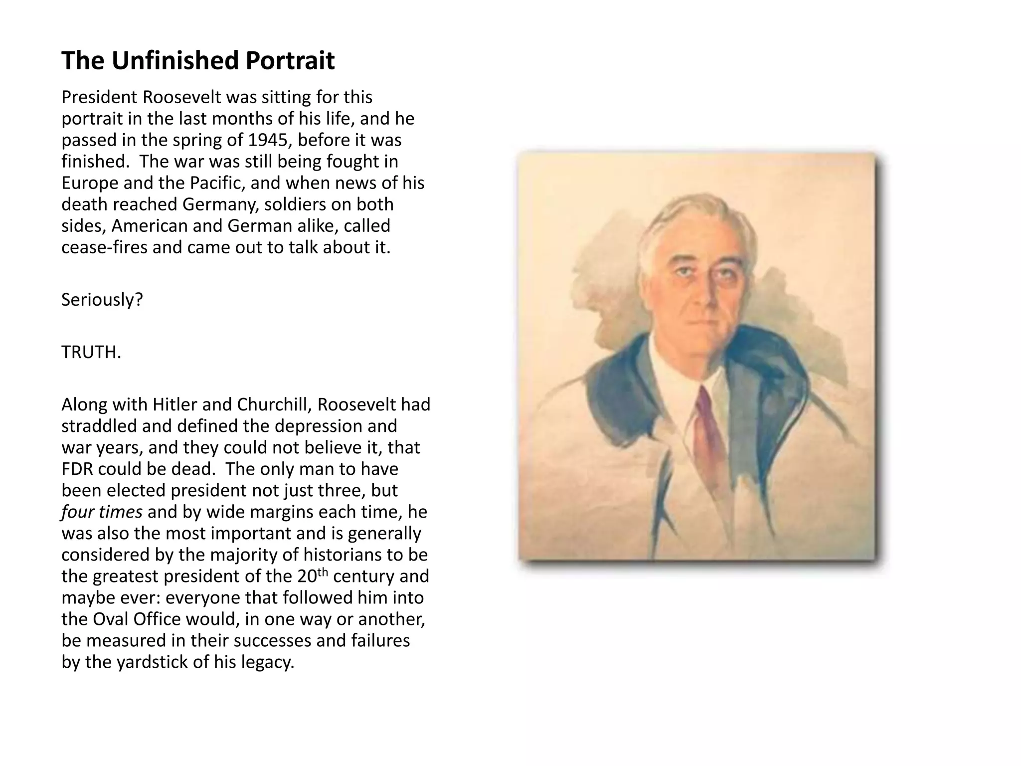 The Unfinished Portrait
President Roosevelt was sitting for this
portrait in the last months of his life, and he
passed in the spring of 1945, before it was
finished. The war was still being fought in
Europe and the Pacific, and when news of his
death reached Germany, soldiers on both
sides, American and German alike, called
cease-fires and came out to talk about it.
Seriously?
TRUTH.
Along with Hitler and Churchill, Roosevelt had
straddled and defined the depression and
war years, and they could not believe it, that
FDR could be dead. The only man to have
been elected president not just three, but
four times and by wide margins each time, he
was also the most important and is generally
considered by the majority of historians to be
the greatest president of the 20th century and
maybe ever: everyone that followed him into
the Oval Office would, in one way or another,
be measured in their successes and failures
by the yardstick of his legacy.
 