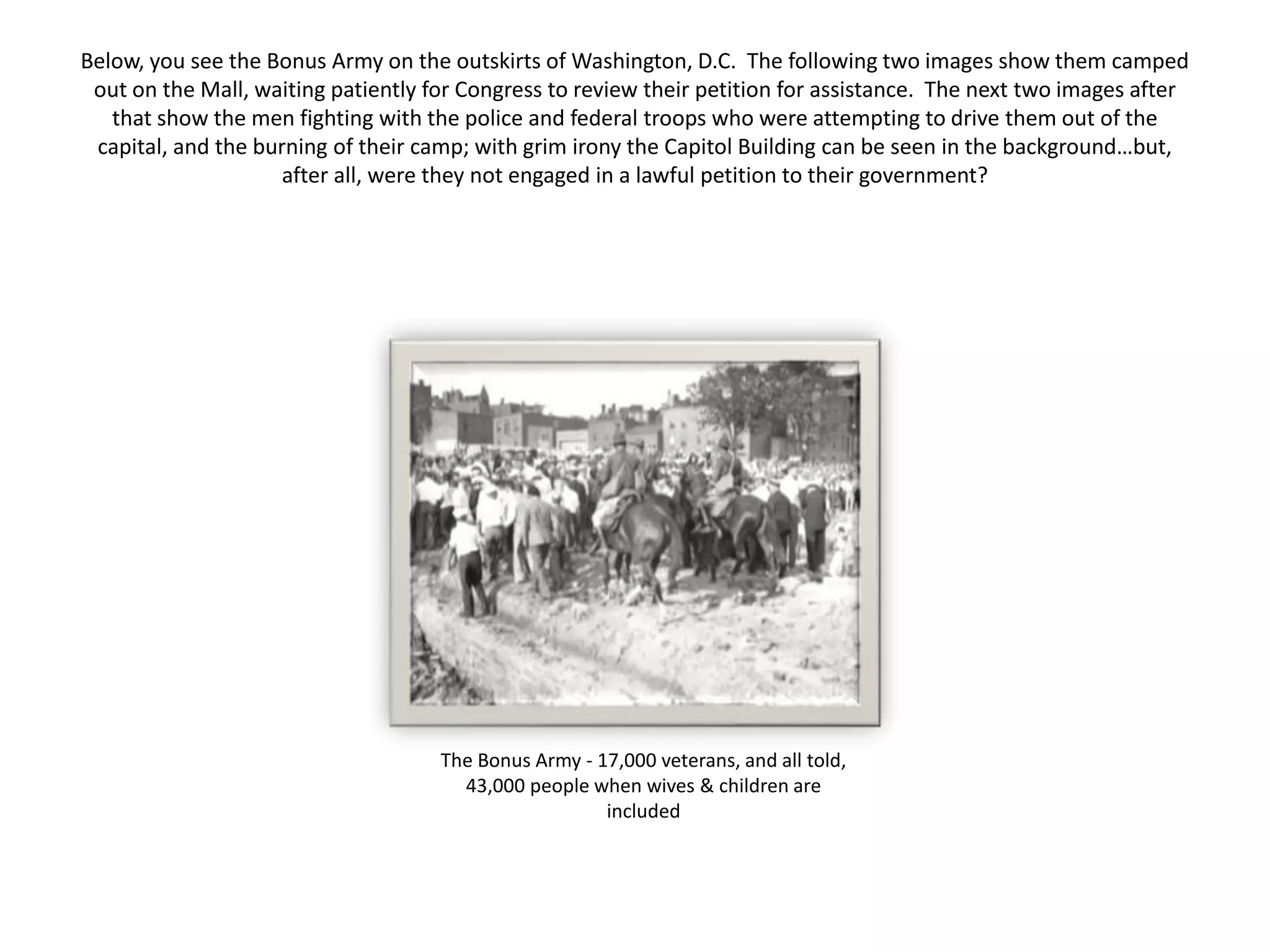 Below, you see the Bonus Army on the outskirts of Washington, D.C. The following two images show them camped
out on the Mall, waiting patiently for Congress to review their petition for assistance. The next two images after
that show the men fighting with the police and federal troops who were attempting to drive them out of the
capital, and the burning of their camp; with grim irony the Capitol Building can be seen in the background…but,
after all, were they not engaged in a lawful petition to their government?
The Bonus Army - 17,000 veterans, and all told,
43,000 people when wives & children are
included
 