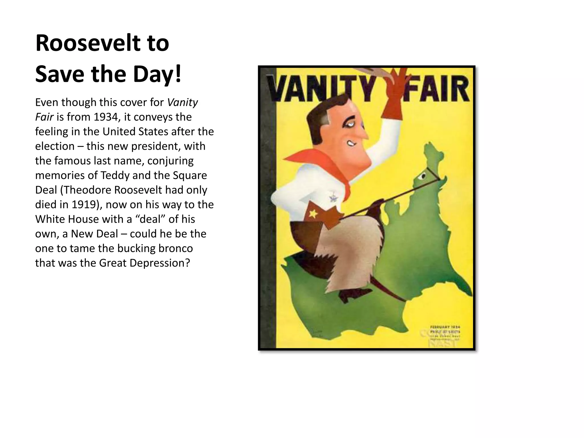Roosevelt to
Save the Day!
Even though this cover for Vanity
Fair is from 1934, it conveys the
feeling in the United States after the
election – this new president, with
the famous last name, conjuring
memories of Teddy and the Square
Deal (Theodore Roosevelt had only
died in 1919), now on his way to the
White House with a “deal” of his
own, a New Deal – could he be the
one to tame the bucking bronco
that was the Great Depression?
 