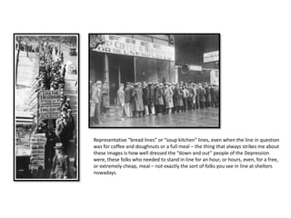 Representative “bread lines” or “soup kitchen” lines, even when the line in question
was for coffee and doughnuts or a full meal – the thing that always strikes me about
these images is how well dressed the “down and out” people of the Depression
were, these folks who needed to stand in line for an hour, or hours, even, for a free,
or extremely cheap, meal – not exactly the sort of folks you see in line at shelters
nowadays.
 