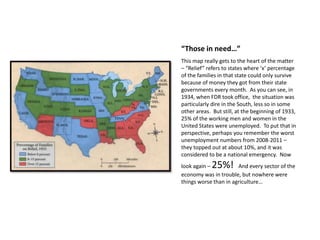“Those in need…”
This map really gets to the heart of the matter
– “Relief” refers to states where ‘x’ percentage
of the families in that state could only survive
because of money they got from their state
governments every month. As you can see, in
1934, when FDR took office, the situation was
particularly dire in the South, less so in some
other areas. But still, at the beginning of 1933,
25% of the working men and women in the
United States were unemployed. To put that in
perspective, perhaps you remember the worst
unemployment numbers from 2008-2011 –
they topped out at about 10%, and it was
considered to be a national emergency. Now
look again – 25%! And every sector of the
economy was in trouble, but nowhere were
things worse than in agriculture…
 