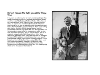 Herbert Hoover: The Right Man at the Wrong
Time
If you were to write resumes for every president, citing all they
had accomplished before they were elected president, Hoover
would be one of the best qualified men for the office. He was
the classic example of the “rags to riches” American success
story. An orphan who made himself into a multi-millionaire
businessman by his 30s, he devoted himself during World War I
to the effort to feed the people of Belgium, all the while making
sure that the Germans did not appropriate the food; it’s
estimated that Hoover kept 9,000,000 alive throughout the war.
So Hoover knew about suffering and people in need. So why,
with this recent experience, and his overall abilities, was he so
unable to adequately deal with the problems of the Great
Depression, which got worse every year that went by during his
presidency? The problem was that Hoover had a very specific
and rigid view of what had made the United States great. In his
book, American Individualism, Hoover argued that there were
only three things owed to the American people by their
government: liberty, justice, and equality of opportunity;
competition and individual ability would take care of everything
else in terms of success or the lack of it.
 