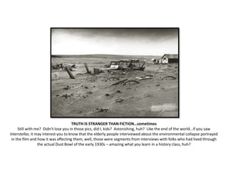 TRUTH IS STRANGER THAN FICTION…sometimes
Still with me? Didn’t lose you in those pics, did I, kids? Astonishing, huh? Like the end of the world…if you saw
Interstellar, it may interest you to know that the elderly people interviewed about the environmental collapse portrayed
in the film and how it was affecting them, well, those were segments from interviews with folks who had lived through
the actual Dust Bowl of the early 1930s – amazing what you learn in a history class, huh?
 