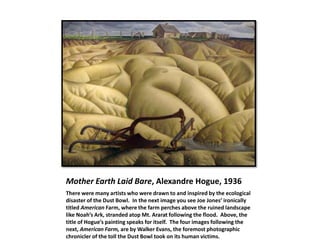 Mother Earth Laid Bare, Alexandre Hogue, 1936
There were many artists who were drawn to and inspired by the ecological
disaster of the Dust Bowl. In the next image you see Joe Jones’ ironically
titled American Farm, where the farm perches above the ruined landscape
like Noah’s Ark, stranded atop Mt. Ararat following the flood. Above, the
title of Hogue’s painting speaks for itself. The four images following the
next, American Farm, are by Walker Evans, the foremost photographic
chronicler of the toll the Dust Bowl took on its human victims.
 