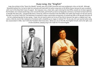 Huey Long, the “Kingfish”
Long, the architect of the “Share Our Wealth” Society, was one of FDR’s foremost and most problematic critics on the left. Although
Roosevelt loathed him, he had to take him seriously and meet with him when Long came to the White House, because he was so popular
with much of the New Deal’s base of support. But Long was crass, a boor who, upon entering the Oval Office, would not sit down opposite
the President, but instead would drag a chair around the desk, pull himself up next to to Roosevelt, and have a real heart-to-heart with him,
as though they were pals. Long generally wore a straw hat, which he removed in the Oval Office, but rather than hang it on the hat rack by
the door, he carried it with him, and whenever he wanted to make a particularly strong point, he would tap FDR on the leg with the brim of
his hat, emphasizing what he was saying. I hope I do not need to point out to any of you that to tap your hat upon a crippled man’s leg
seems a little bit, kind of like making fun of someone with a disability up on stage on national TV? At any rate, let’s just say that when Long
was assassinated in 1936, I don’t think the President shed many tears. Below you see on the left, the Kingfish himself, and to the right, a pic
of John Goodman, playing Long in the made-for-TV movie Kingfish.
 