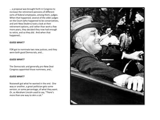 … a proposal was brought forth in Congress to
increase the retirement pensions of different
sorts of federal employees, among them, judges.
When that happened, several of the older judges
on the Court (who happened to be conservatives,
and anti-New Dealers) took a look at their
retirement options, and rather than work a few
more years, they decided they now had enough
to retire, and so they did. And when that
happened…
GUESS WHAT?
FDR got to nominate two new justices, and they
were both good Democrats, and…
GUESS WHAT?
The Democratic and generally pro-New Deal
Congress appointed those nominees, and…
GUESS WHAT?
Roosevelt got what he wanted in the end. One
way or another, a great politician gets some
version, or some percentage, of what they want.
Or, as Abraham Lincoln used to say, “There’s
more than one way to skin a cat.”
 