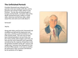 The Unfinished Portrait
President Roosevelt was sitting for this
portrait in the last months of his life, and he
passed in the spring of 1945, before it was
finished. The war was still being fought in
Europe and the Pacific, and when news of his
death reached Germany, soldiers on both
sides, American and German alike, called
cease-fires and came out to talk about it.
Seriously?
TRUTH.
Along with Hitler and Churchill, Roosevelt had
straddled and defined the depression and
war years, and they could not believe it, that
FDR could be dead. The only man to have
been elected president not just three, but
four times and by wide margins each time, he
was also the most important and is generally
considered by the majority of historians to be
the greatest president of the 20th century and
maybe ever: everyone that followed him into
the Oval Office would, in one way or another,
be measured in their successes and failures
by the yardstick of his legacy.
 