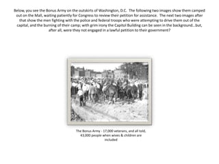 Below, you see the Bonus Army on the outskirts of Washington, D.C. The following two images show them camped
out on the Mall, waiting patiently for Congress to review their petition for assistance. The next two images after
that show the men fighting with the police and federal troops who were attempting to drive them out of the
capital, and the burning of their camp; with grim irony the Capitol Building can be seen in the background…but,
after all, were they not engaged in a lawful petition to their government?
The Bonus Army - 17,000 veterans, and all told,
43,000 people when wives & children are
included
 