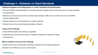 Your COMOS Design Assistants
Challenge 4 – Database vs Client Standards
The new COMOS industrial database is not yet populated with templates that are inline with clients’ or industry standards
and specifications.
Database structures that were built in the earlier classic database (cDB) were not carried over to the new COMOS
industrial database (iDB).
Objects’ datalinks are not yet developed or correctly configured.
It takes time and money to get database templates configured.
Database templates and configurations vs clients’ standards and specifications
 Resources and time to be allocated to database configuration and template development.
Develop more COMOS super users / administrators.
What is needed to overcome this challenge
 Early COMOS adopters find it lacking in capabilities.
Unplanned time and resources are spent on database configuration as opposed to design
and engineering.
Impact of the challenge
 