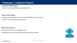 Your COMOS Design Assistants
Challenge 8 – Inadequate Support
There are very limited COMOS support vendors in Africa.
It takes longer that acceptable on some projects for COMOS issues to be resolved.
COMOS is not considered for fast-pace projects.
Impact of the challenge
Inadequate COMOS Support
Encourage and develop more COMOS vendors.
Encourage and develop more COMOS implementation service providers.
What do we need to do?
 