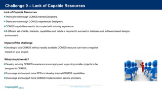 Your COMOS Design Assistants
Challenge 9 – Lack of Capable Resources
There are not enough COMOS trained Designers.
There are not enough COMOS experienced Designers.
COMOS capabilities need to be coupled with industry experience.
A different set of skills, interests, capabilities and habits is required to succeed in database and software-based designs
environment.
Lack of Capable Resources
Develop industry COMOS experience encouraging and supporting smaller projects to be
designed in COMOS.
Encourage and support more EPCs to develop internal COMOS capabilities.
Encourage and support more COMOS implementation service providers.
What should we do?
Deciding to use COMOS without readily available COMOS resource can have a negative
impact on your project.
Impact of the challenge
 