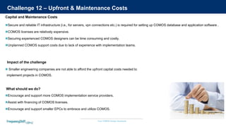 Your COMOS Design Assistants
Challenge 12 – Upfront & Maintenance Costs
Secure and reliable IT infrastructure (i.e., for servers, vpn connections etc.) is required for setting up COMOS database and application software .
COMOS licenses are relatively expensive.
Securing experienced COMOS designers can be time consuming and costly.
Unplanned COMOS support costs due to lack of experience with implementation teams.
 Smaller engineering companies are not able to afford the upfront capital costs needed to
implement projects in COMOS.
Impact of the challenge
Capital and Maintenance Costs
Encourage and support more COMOS implementation service providers.
Assist with financing of COMOS licenses.
Encourage and support smaller EPCs to embrace and utilize COMOS.
What should we do?
 
