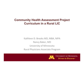 Community Health Assessment Project 
Curriculum in a Rural LIC 
Kathleen 
D. 
Brooks 
MD, 
MBA, 
MPA 
Nancy 
Baker, 
MD 
University 
of 
Minnesota 
Rural 
Physicians 
Associate 
Program 
 