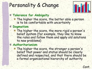 Personality & Change
Tolerance for Ambiguity
The higher the score, the better able a person
is to be comfortable with uncertainty
Dogmatism
The higher the score, the more rigid a person's
belief system (for example, they like to know
the rules and follow them and apply old solutions
to new problems)
Authoritarianism
The higher the score, the stronger a person's
belief that power and status should be clearly
defined and respected, and that there should be
a formal organizational hierarchy of authority
Cont.

 
