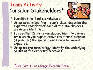 Team Activity
Consider Stakeholders*
Identify important stakeholders
Using terminology from today’s class, describe the
expected reactions of each of the stakeholders
previously identified.
Be specific. If, for example, you identify a group
from which you expect active resistance, pinpoint
(if possible) the specific resistance behaviors
expected.
Using today’s terminology, identify the underlying
causes of the expected reactions.

*See Part II on Change Exercise Form

 