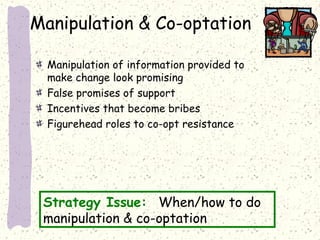 Manipulation & Co-optation
Manipulation of information provided to
make change look promising
False promises of support
Incentives that become bribes
Figurehead roles to co-opt resistance

Strategy Issue: When/how to do
manipulation & co-optation

 