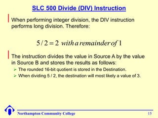 SLC 500 Divide (DIV) Instruction 
When performing integer division, the DIV instruction 
performs long division. Therefore: 
5/ 2  2 witha remainderof 1 
The instruction divides the value in Source A by the value 
in Source B and stores the results as follows: 
 The rounded 16-bit quotient is stored in the Destination. 
 When dividing 5 / 2, the destination will most likely a value of 3. 
Northampton Community College 15 
 