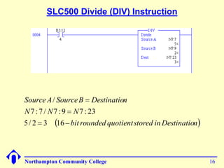 SLC500 Divide (DIV) Instruction 
Source A / 
SourceB Destination 
N N N 
7 : 7 / 7 :9  
7 : 23 
 
 bit rounded quotient stored inDestination 
5/ 2 3 16 
  
Northampton Community College 16 
 