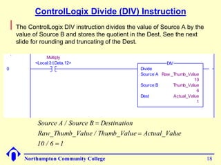 ControlLogix Divide (DIV) Instruction 
 The ControlLogix DIV instruction divides the value of Source A by the 
value of Source B and stores the quotient in the Dest. See the next 
slide for rounding and truncating of the Dest. 
Source A / Source B Destination 
Raw_Thumb_Value / Thumb_Value Actual_Value 
Northampton Community College 18 
0 
Execute the MUL 
instruction 
1 = Execute 
Multiply 
<Local:3:I.Data.12> 
Divide 
Source A Raw _Thumb_Value 
10 
Source B Thumb_Value 
6 
Dest Actual_Value 
1 
DIV 
10 / 6  
1 
 
 
 