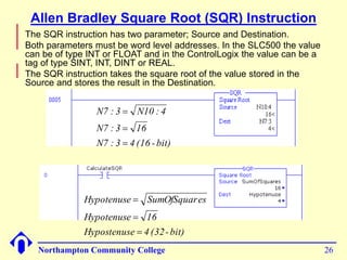 Allen Bradley Square Root (SQR) Instruction 
 The SQR instruction has two parameter; Source and Destination. 
 Both parameters must be word level addresses. In the SLC500 the value 
can be of type INT or FLOAT and in the ControlLogix the value can be a 
tag of type SINT, INT, DINT or REAL. 
 The SQR instruction takes the square root of the value stored in the 
Source and stores the result in the Destination. 
N7 : 3  
N10 : 4 
N7 : 3  
16 
N7 : 3  
4 (16 - bit) 
Hypotenuse  
SumOfSquares 
Hypotenuse  
16 
Hypostenuse  
4 (32- bit) 
Northampton Community College 26 
 