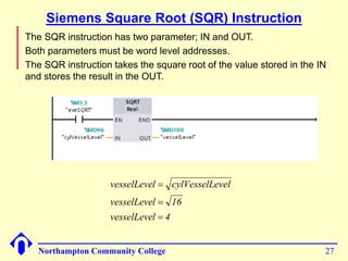 Siemens Square Root (SQR) Instruction 
 The SQR instruction has two parameter; IN and OUT. 
 Both parameters must be word level addresses. 
 The SQR instruction takes the square root of the value stored in the IN 
and stores the result in the OUT. 
vesselLevel  
cylVesselLevel 
vesselLevel  
16 
vesselLevel  
4 
Northampton Community College 27 
 