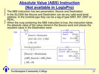 Absolute Value (ABS) Instruction 
(Not available in LogixPro) 
 The ABS instruction has two parameters; Source and Destination. 
 In the SLC500 the Source and Destination can be any valid word level 
address. In the ControlLogix they can be a tag of type SINT, INT, DINT or 
REAL. 
 When the rung containing the ABS instruction is true, the instruction takes 
the absolute value of the value stored in the Source word and places the 
resultant value in the Destination word. 
Source  
Destination 
N10 : 68 T21: 5.PRE 
- 50  
50 
 
Source  
Destination 
ABS_Source ABS_Dest 
- 50  
50 
 
Northampton Community College 29 
 