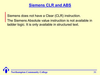 Siemens CLR and ABS 
Siemens does not have a Clear (CLR) instruction. 
The Siemens Absolute value instruction is not available in 
ladder logic. It is only available in structured text. 
Northampton Community College 30 
 