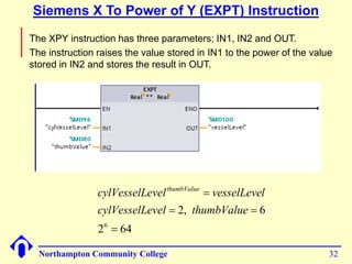 Siemens X To Power of Y (EXPT) Instruction 
 The XPY instruction has three parameters; IN1, IN2 and OUT. 
 The instruction raises the value stored in IN1 to the power of the value 
stored in IN2 and stores the result in OUT. 
cylVesselLevel vesselLevel thumbValue 
cylVesselLevel thumbValue 
6  
2 64 
 
  
2, 6 
Northampton Community College 32 
 