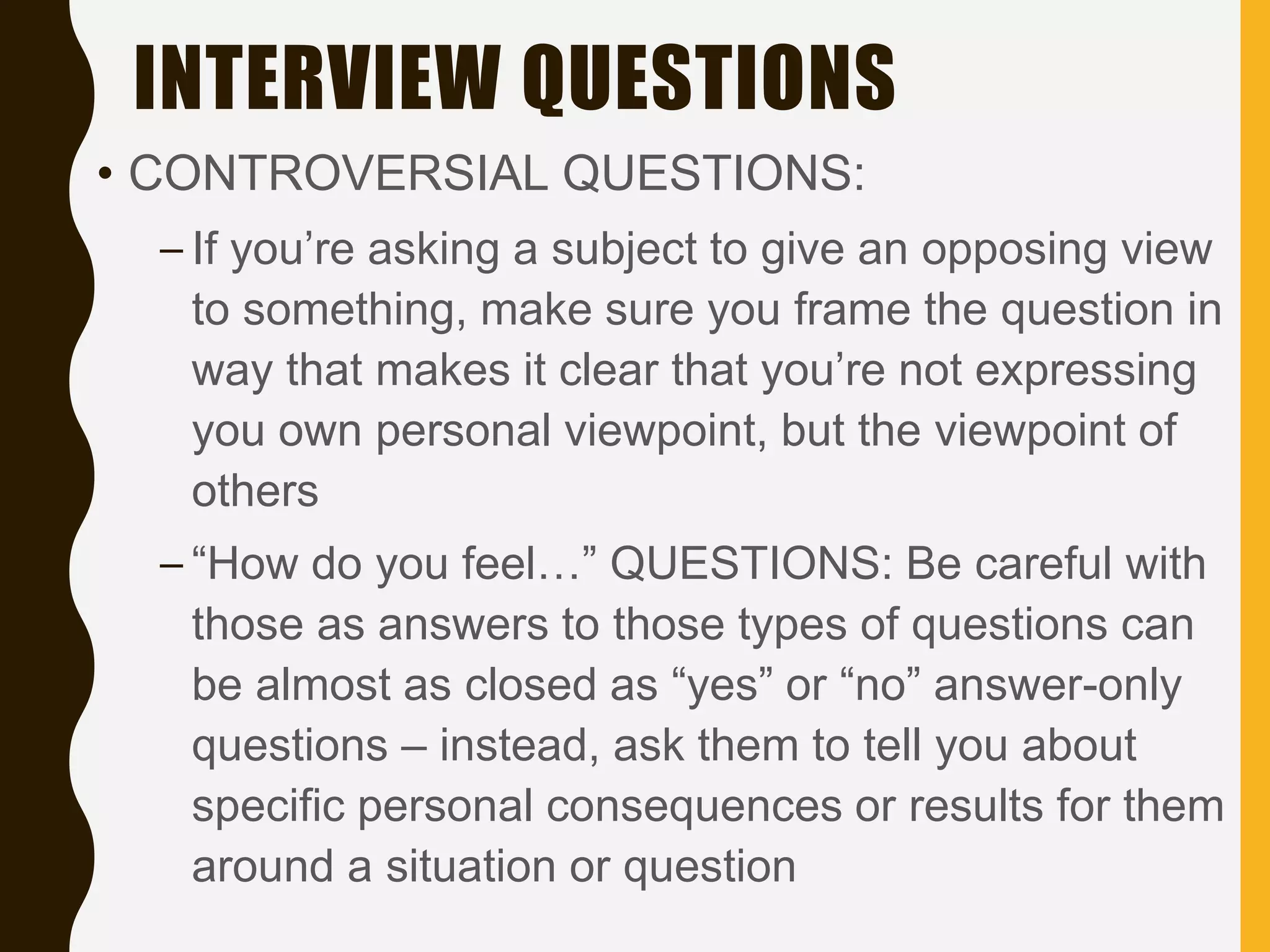 INTERVIEW QUESTIONS
• CONTROVERSIAL QUESTIONS:
– If you’re asking a subject to give an opposing view
to something, make sure you frame the question in
way that makes it clear that you’re not expressing
you own personal viewpoint, but the viewpoint of
others
– “How do you feel…” QUESTIONS: Be careful with
those as answers to those types of questions can
be almost as closed as “yes” or “no” answer-only
questions – instead, ask them to tell you about
specific personal consequences or results for them
around a situation or question
 