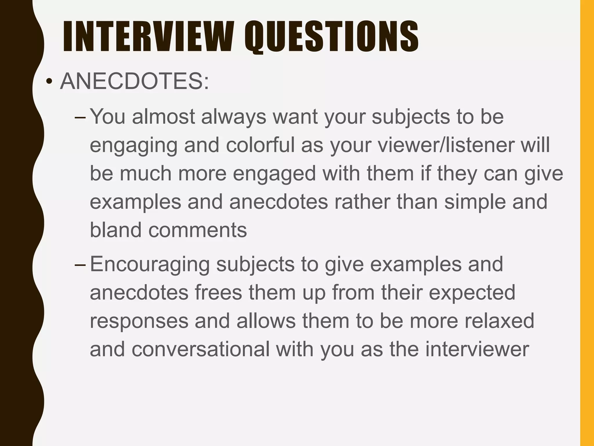 INTERVIEW QUESTIONS
• ANECDOTES:
– You almost always want your subjects to be
engaging and colorful as your viewer/listener will
be much more engaged with them if they can give
examples and anecdotes rather than simple and
bland comments
– Encouraging subjects to give examples and
anecdotes frees them up from their expected
responses and allows them to be more relaxed
and conversational with you as the interviewer
 