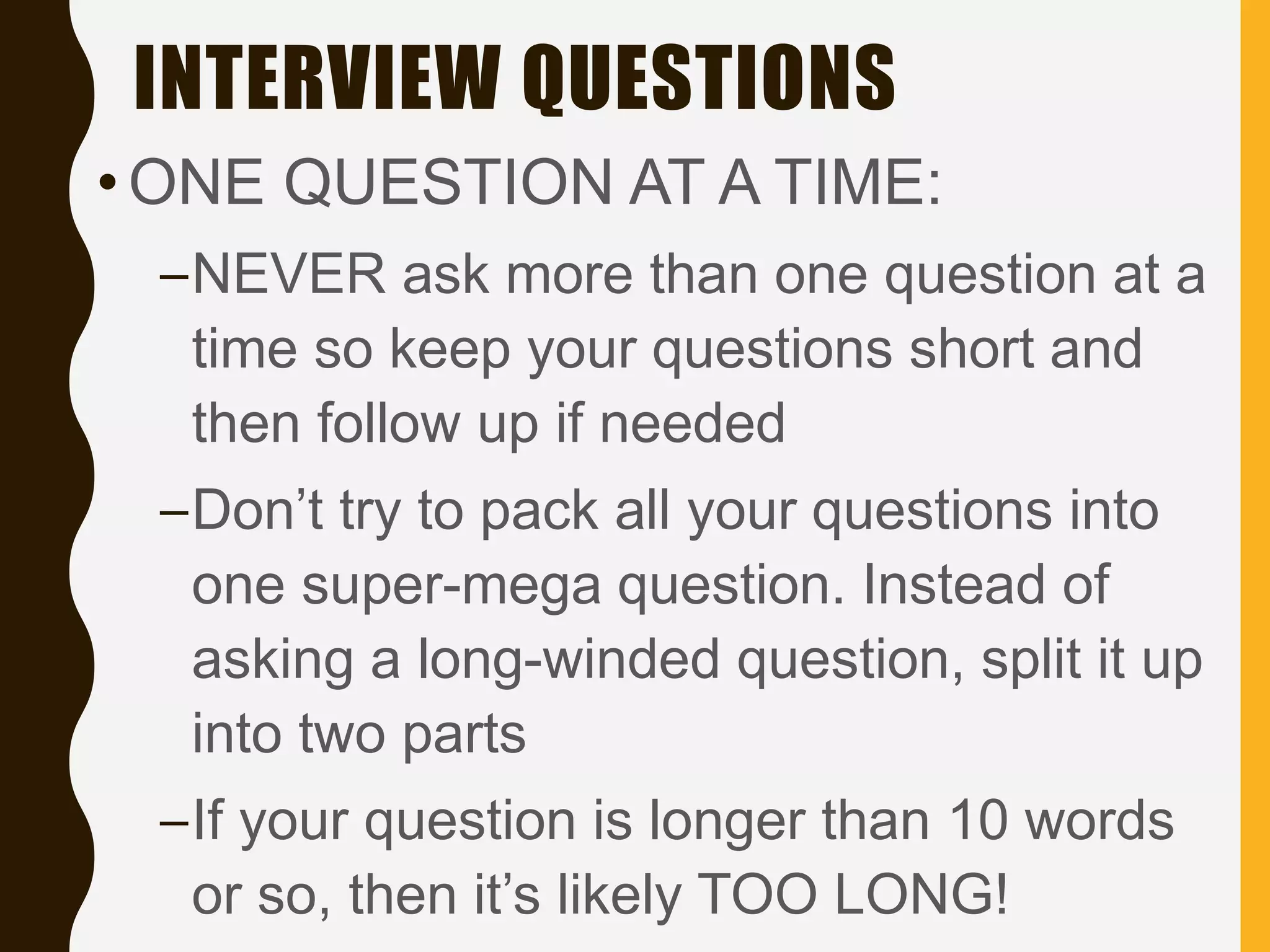 INTERVIEW QUESTIONS
•ONE QUESTION AT A TIME:
–NEVER ask more than one question at a
time so keep your questions short and
then follow up if needed
–Don’t try to pack all your questions into
one super-mega question. Instead of
asking a long-winded question, split it up
into two parts
–If your question is longer than 10 words
or so, then it’s likely TOO LONG!
 