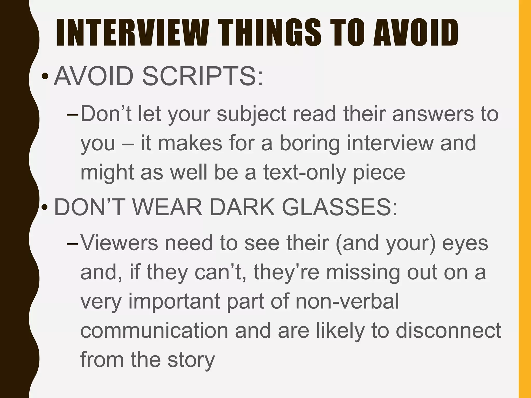 INTERVIEW THINGS TO AVOID
•AVOID SCRIPTS:
–Don’t let your subject read their answers to
you – it makes for a boring interview and
might as well be a text-only piece
• DON’T WEAR DARK GLASSES:
–Viewers need to see their (and your) eyes
and, if they can’t, they’re missing out on a
very important part of non-verbal
communication and are likely to disconnect
from the story
 