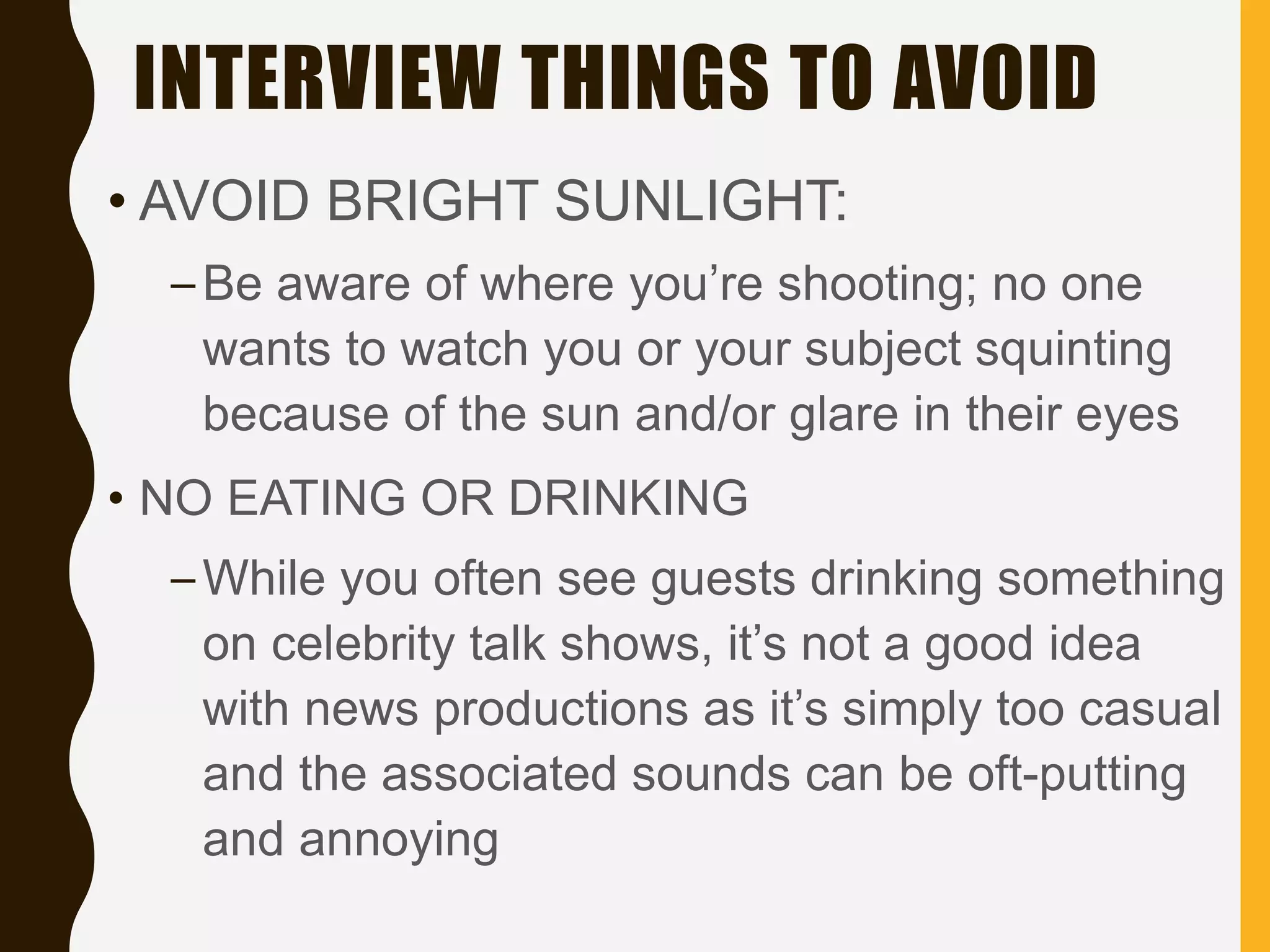 INTERVIEW THINGS TO AVOID
• AVOID BRIGHT SUNLIGHT:
–Be aware of where you’re shooting; no one
wants to watch you or your subject squinting
because of the sun and/or glare in their eyes
• NO EATING OR DRINKING
–While you often see guests drinking something
on celebrity talk shows, it’s not a good idea
with news productions as it’s simply too casual
and the associated sounds can be oft-putting
and annoying
 